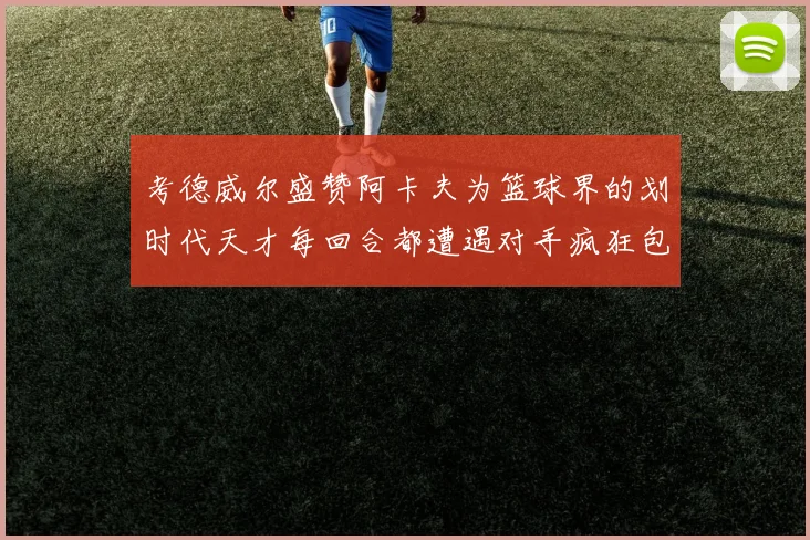 考德威尔盛赞阿卡夫为篮球界的划时代天才每回合都遭遇对手疯狂包夹挑战