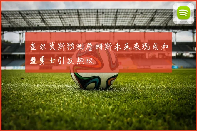 查尔莫斯预测詹姆斯未来表现或加盟勇士引发热议