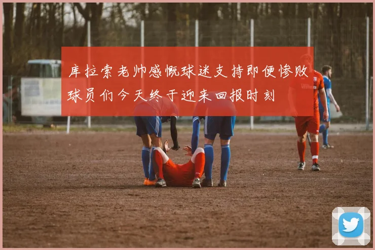 库拉索老帅感慨球迷支持即便惨败球员们今天终于迎来回报时刻