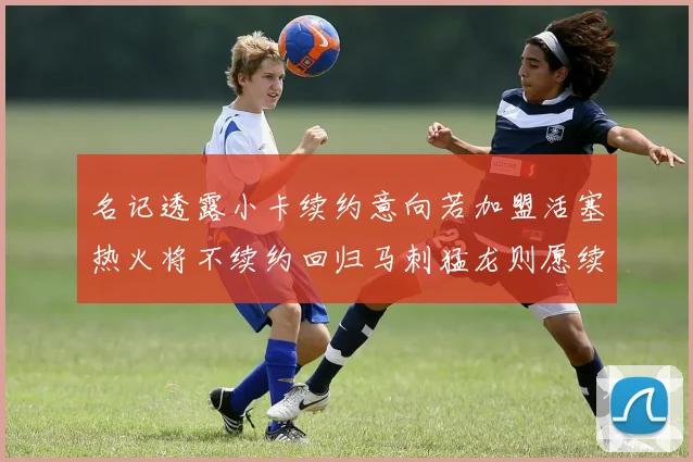 名记透露小卡续约意向若加盟活塞热火将不续约回归马刺猛龙则愿续约
