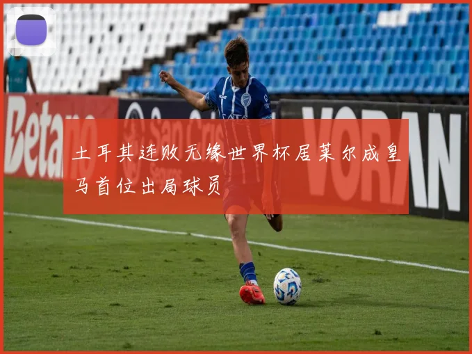 土耳其连败无缘世界杯居莱尔成皇马首位出局球员