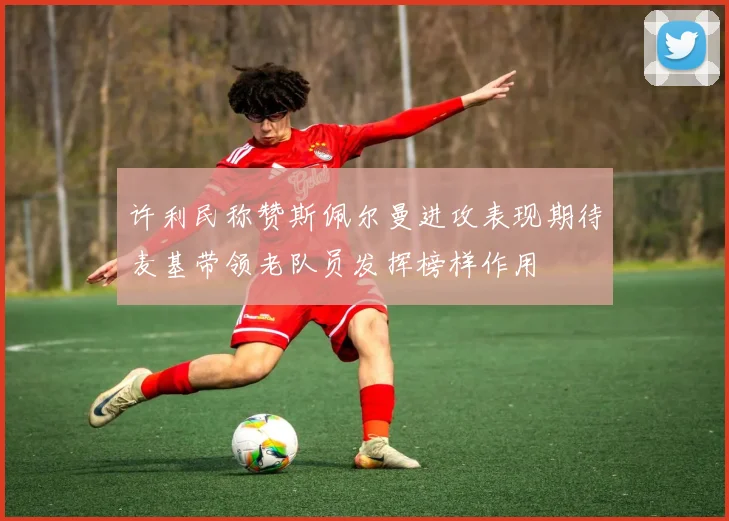 许利民称赞斯佩尔曼进攻表现期待麦基带领老队员发挥榜样作用
