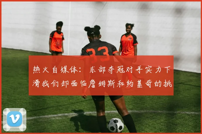 热火自媒体：东部夺冠对手实力下滑我们却面临詹姆斯和约基奇的挑战