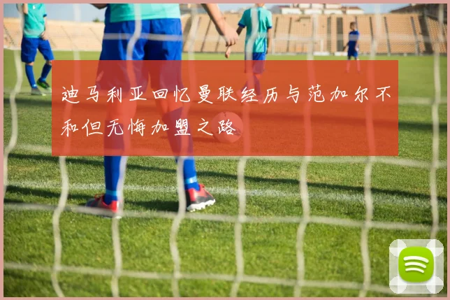 迪马利亚回忆曼联经历与范加尔不和但无悔加盟之路
