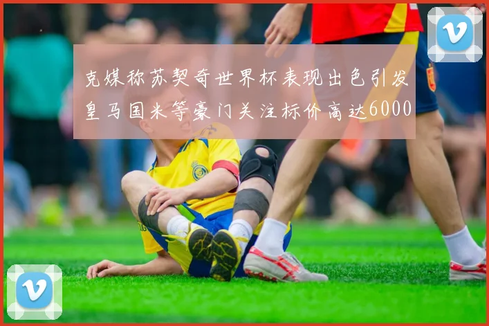 克媒称苏契奇世界杯表现出色引发皇马国米等豪门关注标价高达6000万欧