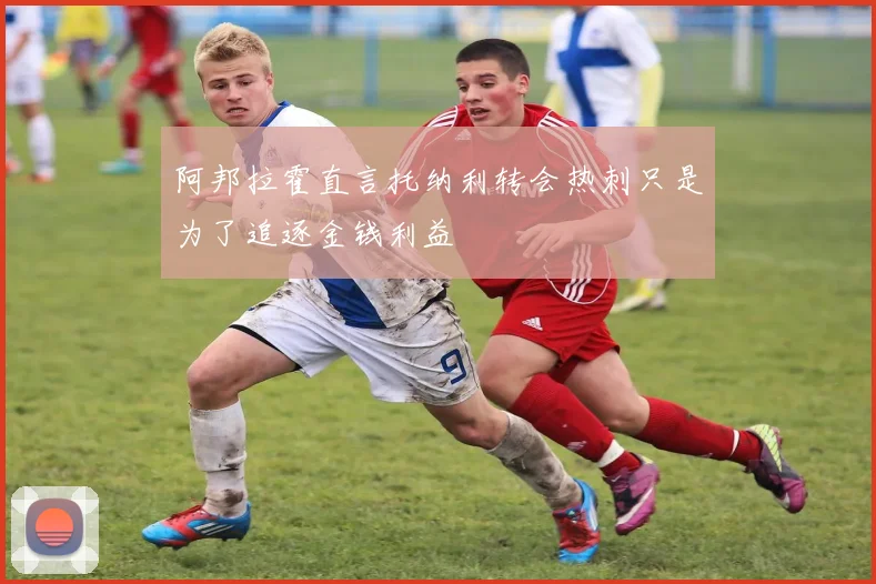 阿邦拉霍直言托纳利转会热刺只是为了追逐金钱利益