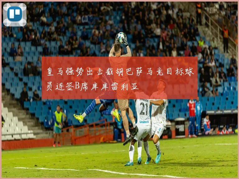 皇马强势出击截胡巴萨马竞目标球员连签B席库库雷利亚