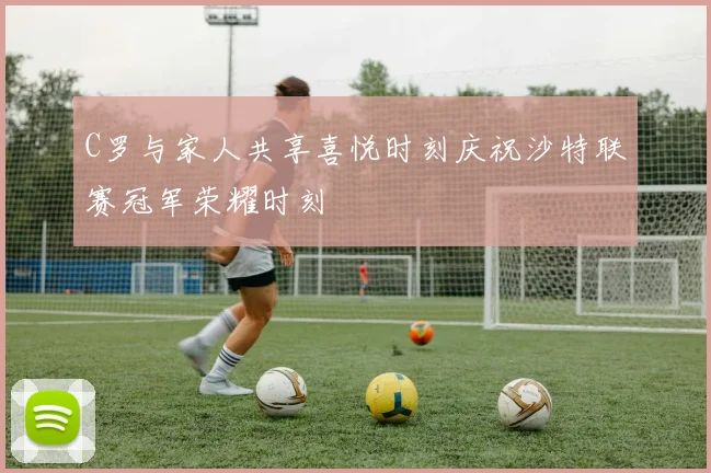 C罗与家人共享喜悦时刻庆祝沙特联赛冠军荣耀时刻
