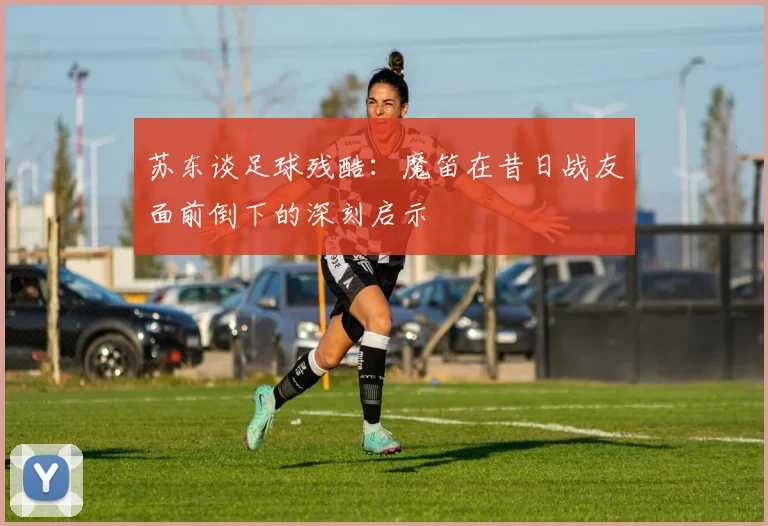 苏东谈足球残酷：魔笛在昔日战友面前倒下的深刻启示
