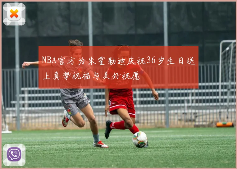 NBA官方为朱霍勒迪庆祝36岁生日送上真挚祝福与美好祝愿
