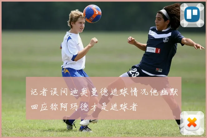 记者误问迪奥曼德进球情况他幽默回应称阿玛德才是进球者