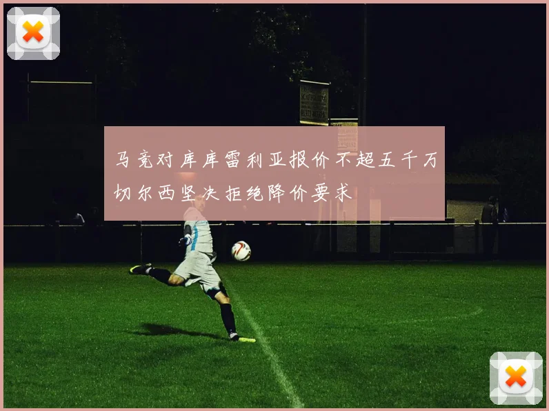 马竞对库库雷利亚报价不超五千万切尔西坚决拒绝降价要求