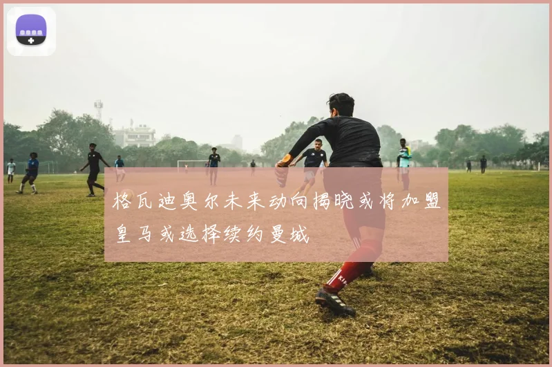 格瓦迪奥尔未来动向揭晓或将加盟皇马或选择续约曼城