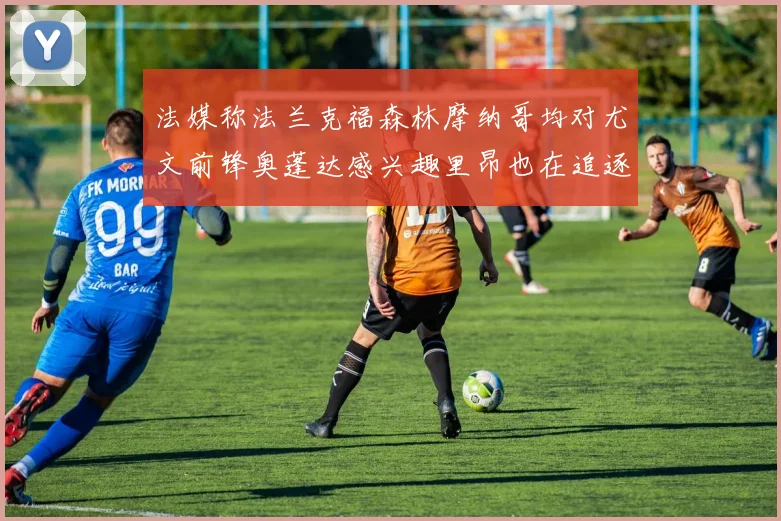 法媒称法兰克福森林摩纳哥均对尤文前锋奥蓬达感兴趣里昂也在追逐他