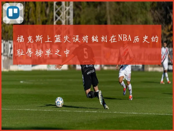 福克斯上篮失误将铭刻在NBA历史的耻辱榜单之中
