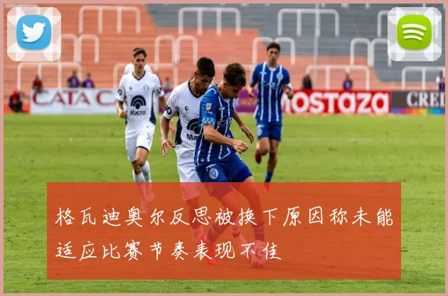 格瓦迪奥尔反思被换下原因称未能适应比赛节奏表现不佳