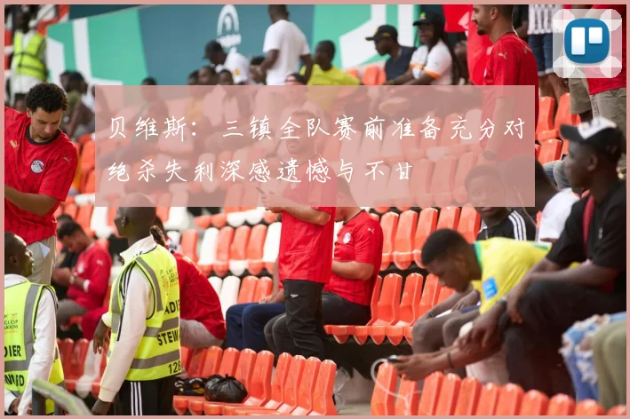 贝维斯：三镇全队赛前准备充分对绝杀失利深感遗憾与不甘