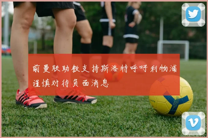 前曼联助教支持斯洛特呼吁利物浦谨慎对待负面消息