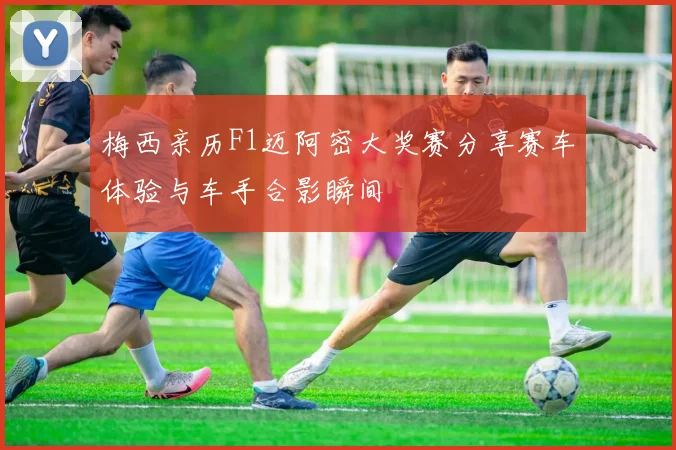 梅西亲历F1迈阿密大奖赛分享赛车体验与车手合影瞬间