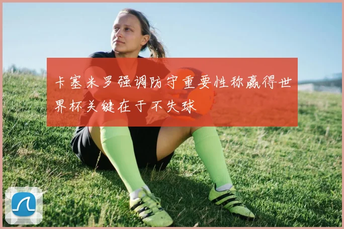 卡塞米罗强调防守重要性称赢得世界杯关键在于不失球