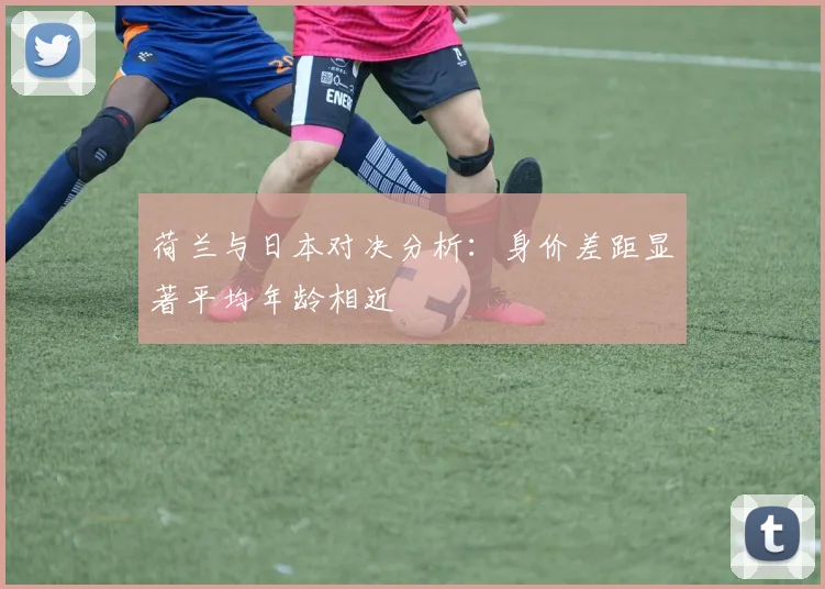 荷兰与日本对决分析：身价差距显著平均年龄相近