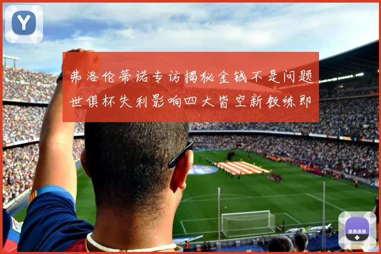 弗洛伦蒂诺专访揭秘金钱不是问题世俱杯失利影响四大皆空新教练即将到来