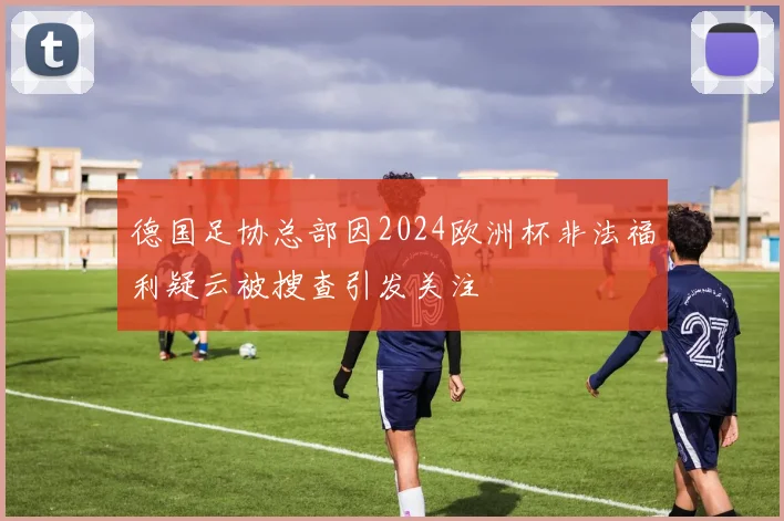 德国足协总部因2024欧洲杯非法福利疑云被搜查引发关注